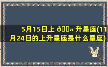 5月15日上 🌻 升星座(11月24日的上升星座是什么星座)